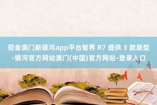 现金澳门新银河app平台智界 R7 提供 3 款版型-银河官方网站澳门(中国)官方网站-登录入口