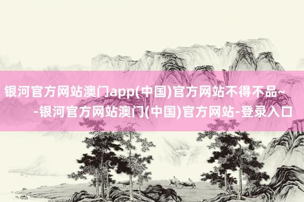 银河官方网站澳门app(中国)官方网站不得不品~          -银河官方网站澳门(中国)官方网站-登录入口