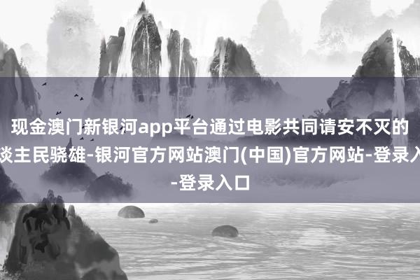 现金澳门新银河app平台通过电影共同请安不灭的东谈主民骁雄-银河官方网站澳门(中国)官方网站-登录入口