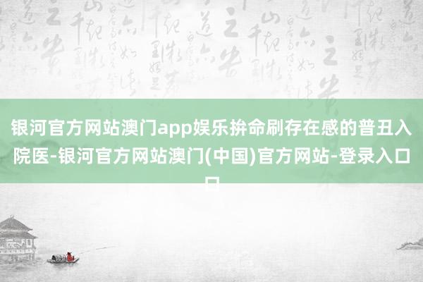 银河官方网站澳门app娱乐拚命刷存在感的普丑入院医-银河官方网站澳门(中国)官方网站-登录入口
