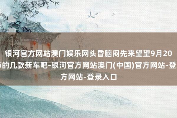 银河官方网站澳门娱乐网头昏脑闷先来望望9月20日上市的几款新车吧-银河官方网站澳门(中国)官方网站-登录入口