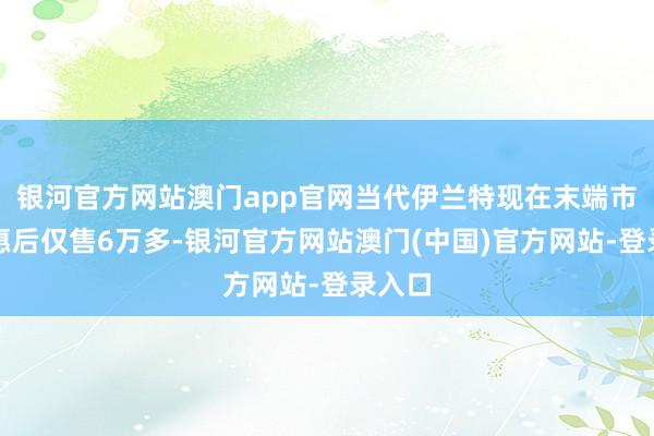 银河官方网站澳门app官网当代伊兰特现在末端市集优惠后仅售6万多-银河官方网站澳门(中国)官方网站-登录入口