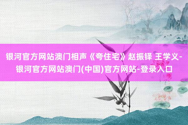 银河官方网站澳门相声《夸住宅》赵振铎 王学义-银河官方网站澳门(中国)官方网站-登录入口