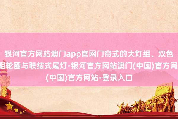 银河官方网站澳门app官网门帘式的大灯组、双色车身、低风阻轮圈与联结式尾灯-银河官方网站澳门(中国)官方网站-登录入口
