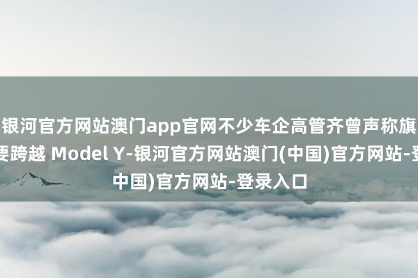 银河官方网站澳门app官网不少车企高管齐曾声称旗下产物要跨越 Model Y-银河官方网站澳门(中国)官方网站-登录入口