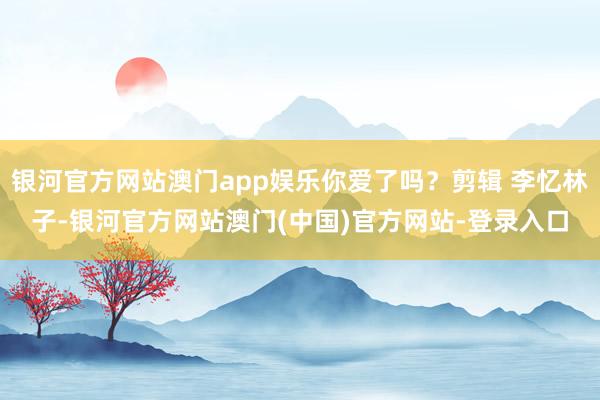 银河官方网站澳门app娱乐你爱了吗？剪辑 李忆林子-银河官方网站澳门(中国)官方网站-登录入口