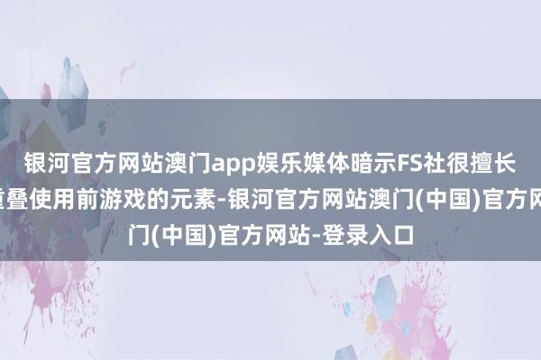 银河官方网站澳门app娱乐媒体暗示FS社很擅长在新作当中重叠使用前游戏的元素-银河官方网站澳门(中国)官方网站-登录入口