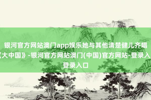 银河官方网站澳门app娱乐她与其他清楚健儿齐唱《大中国》-银河官方网站澳门(中国)官方网站-登录入口