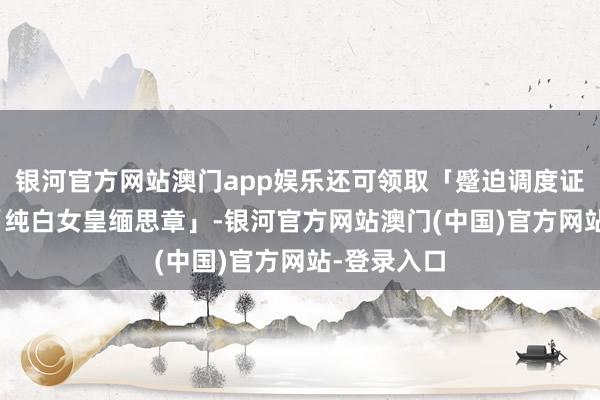 银河官方网站澳门app娱乐还可领取「蹙迫调度证x10」和「纯白女皇缅思章」-银河官方网站澳门(中国)官方网站-登录入口