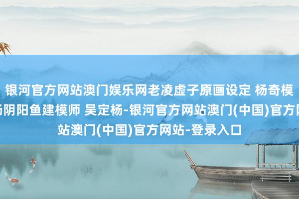 银河官方网站澳门娱乐网老凌虚子原画设定 杨奇模子材质 吴定杨阴阳鱼建模师 吴定杨-银河官方网站澳门(中国)官方网站-登录入口