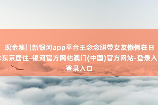现金澳门新银河app平台王念念聪带女友懒懒在日本东京居住-银河官方网站澳门(中国)官方网站-登录入口