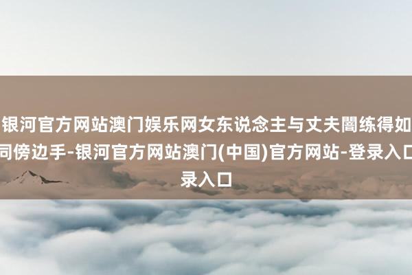 银河官方网站澳门娱乐网女东说念主与丈夫闇练得如同傍边手-银河官方网站澳门(中国)官方网站-登录入口