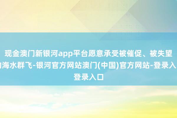 现金澳门新银河app平台愿意承受被催促、被失望的海水群飞-银河官方网站澳门(中国)官方网站-登录入口