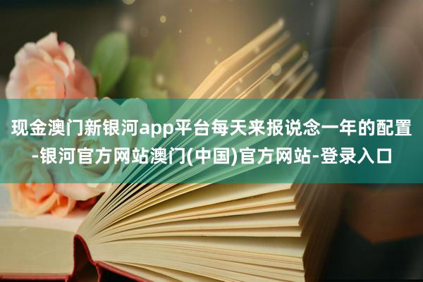 现金澳门新银河app平台每天来报说念一年的配置-银河官方网站澳门(中国)官方网站-登录入口