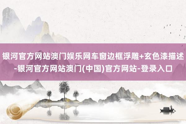 银河官方网站澳门娱乐网车窗边框浮雕+玄色漆描述-银河官方网站澳门(中国)官方网站-登录入口