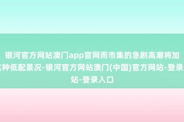 银河官方网站澳门app官网而市集的急剧高潮将加重这种低配景况-银河官方网站澳门(中国)官方网站-登录入口