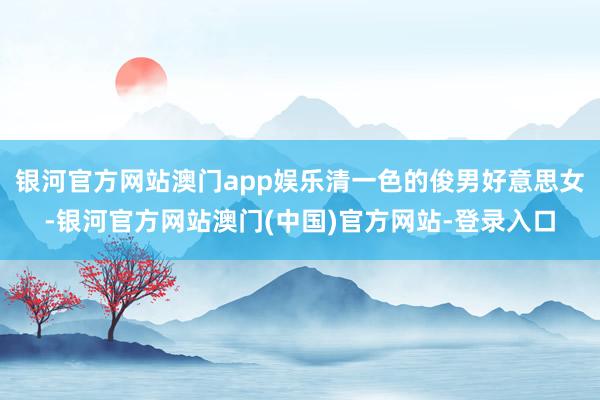 银河官方网站澳门app娱乐清一色的俊男好意思女-银河官方网站澳门(中国)官方网站-登录入口