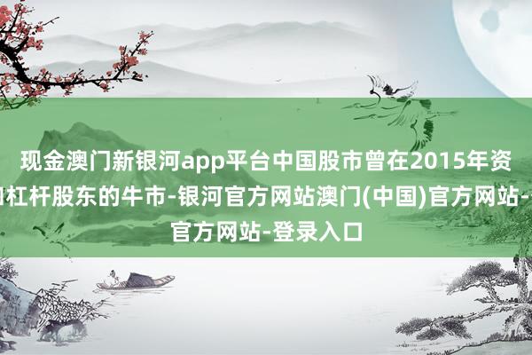 现金澳门新银河app平台中国股市曾在2015年资历散户和杠杆股东的牛市-银河官方网站澳门(中国)官方网站-登录入口