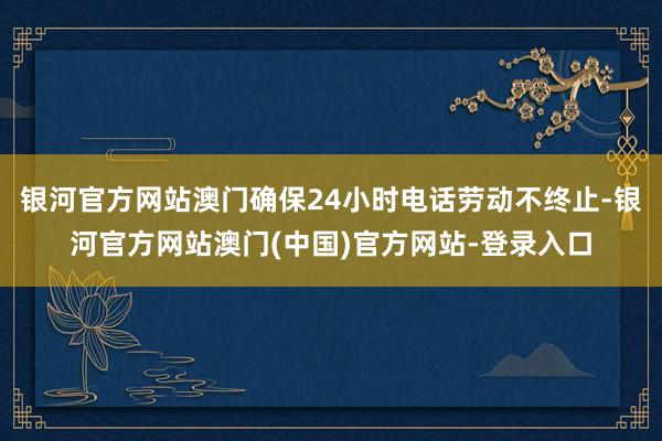 银河官方网站澳门确保24小时电话劳动不终止-银河官方网站澳门(中国)官方网站-登录入口