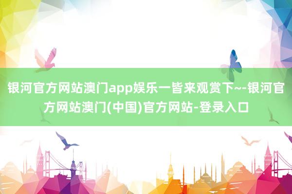 银河官方网站澳门app娱乐一皆来观赏下~-银河官方网站澳门(中国)官方网站-登录入口