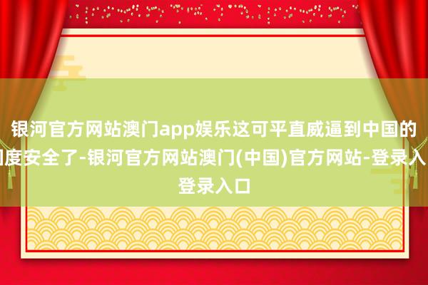银河官方网站澳门app娱乐这可平直威逼到中国的国度安全了-银河官方网站澳门(中国)官方网站-登录入口