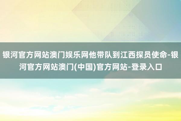 银河官方网站澳门娱乐网他带队到江西探员使命-银河官方网站澳门(中国)官方网站-登录入口