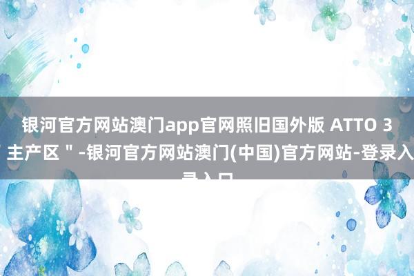 银河官方网站澳门app官网照旧国外版 ATTO 3 ＂主产区＂-银河官方网站澳门(中国)官方网站-登录入口