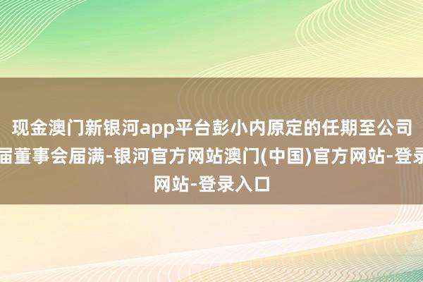 现金澳门新银河app平台彭小内原定的任期至公司第二届董事会届满-银河官方网站澳门(中国)官方网站-登录入口