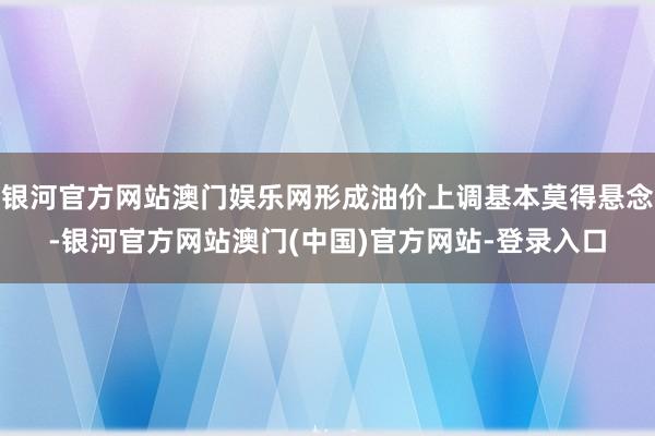 银河官方网站澳门娱乐网形成油价上调基本莫得悬念-银河官方网站澳门(中国)官方网站-登录入口