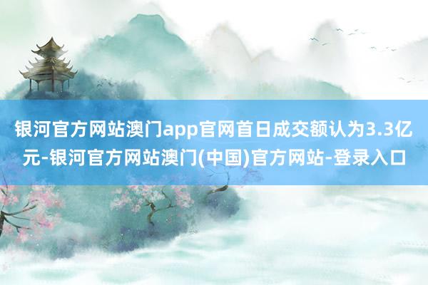银河官方网站澳门app官网首日成交额认为3.3亿元-银河官方网站澳门(中国)官方网站-登录入口