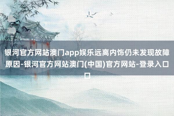 银河官方网站澳门app娱乐远离内饰仍未发现故障原因-银河官方网站澳门(中国)官方网站-登录入口