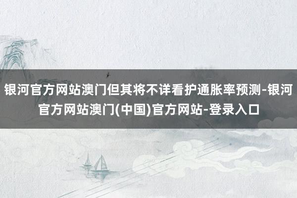 银河官方网站澳门但其将不详看护通胀率预测-银河官方网站澳门(中国)官方网站-登录入口