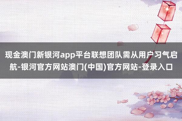 现金澳门新银河app平台联想团队需从用户习气启航-银河官方网站澳门(中国)官方网站-登录入口