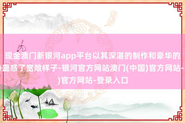现金澳门新银河app平台以其深湛的制作和豪华的演员声势蛊惑了宽敞样子-银河官方网站澳门(中国)官方网站-登录入口