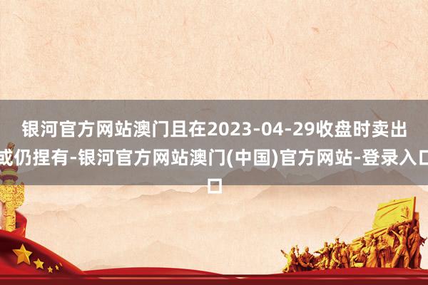 银河官方网站澳门且在2023-04-29收盘时卖出或仍捏有-银河官方网站澳门(中国)官方网站-登录入口