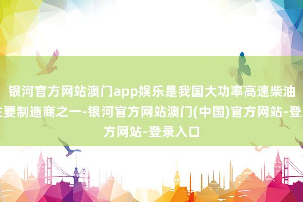 银河官方网站澳门app娱乐是我国大功率高速柴油机的主要制造商之一-银河官方网站澳门(中国)官方网站-登录入口