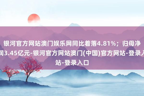 银河官方网站澳门娱乐网同比着落4.81%；归母净利润3.45亿元-银河官方网站澳门(中国)官方网站-登录入口