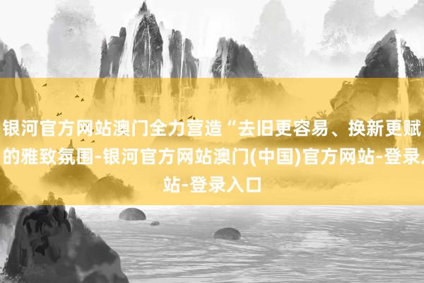 银河官方网站澳门全力营造“去旧更容易、换新更赋闲”的雅致氛围-银河官方网站澳门(中国)官方网站-登录入口