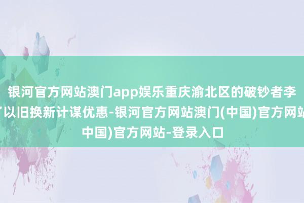银河官方网站澳门app娱乐重庆渝北区的破钞者李毅享受到了以旧换新计谋优惠-银河官方网站澳门(中国)官方网站-登录入口