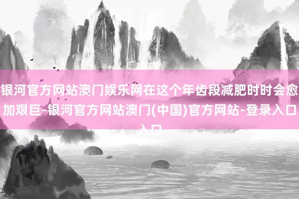 银河官方网站澳门娱乐网在这个年齿段减肥时时会愈加艰巨-银河官方网站澳门(中国)官方网站-登录入口