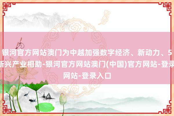 银河官方网站澳门为中越加强数字经济、新动力、5G等新兴产业相助-银河官方网站澳门(中国)官方网站-登录入口