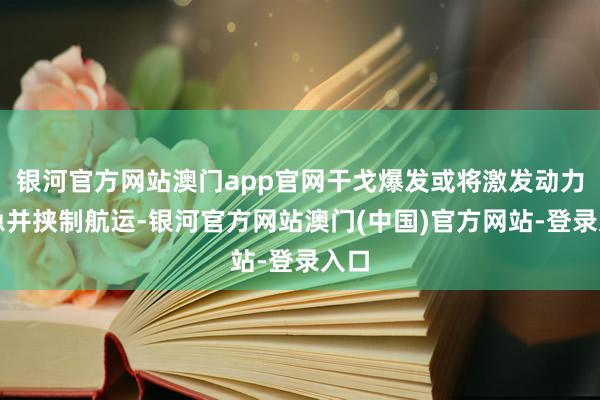 银河官方网站澳门app官网干戈爆发或将激发动力危急并挟制航运-银河官方网站澳门(中国)官方网站-登录入口