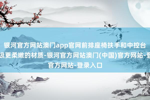 银河官方网站澳门app官网前排座椅扶手和中控台护膝升级更柔嫩的材质-银河官方网站澳门(中国)官方网站-登录入口