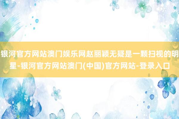 银河官方网站澳门娱乐网赵丽颖无疑是一颗扫视的明星-银河官方网站澳门(中国)官方网站-登录入口