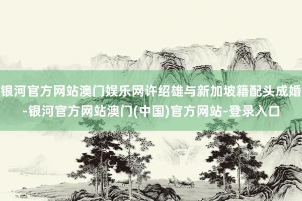 银河官方网站澳门娱乐网许绍雄与新加坡籍配头成婚-银河官方网站澳门(中国)官方网站-登录入口