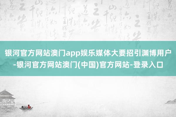 银河官方网站澳门app娱乐媒体大要招引渊博用户-银河官方网站澳门(中国)官方网站-登录入口