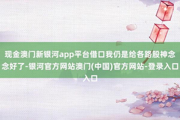 现金澳门新银河app平台借口我仍是给各路股神念念好了-银河官方网站澳门(中国)官方网站-登录入口