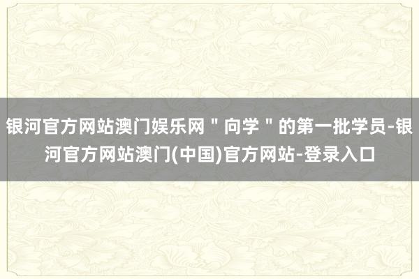 银河官方网站澳门娱乐网＂向学＂的第一批学员-银河官方网站澳门(中国)官方网站-登录入口