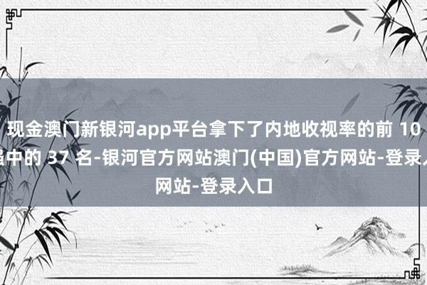 现金澳门新银河app平台拿下了内地收视率的前 100 强中的 37 名-银河官方网站澳门(中国)官方网站-登录入口