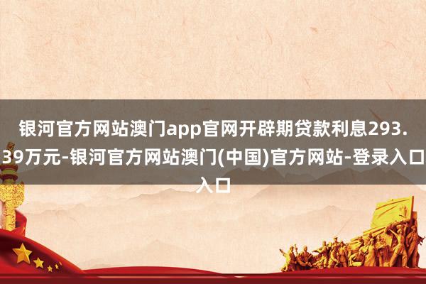 银河官方网站澳门app官网开辟期贷款利息293.39万元-银河官方网站澳门(中国)官方网站-登录入口